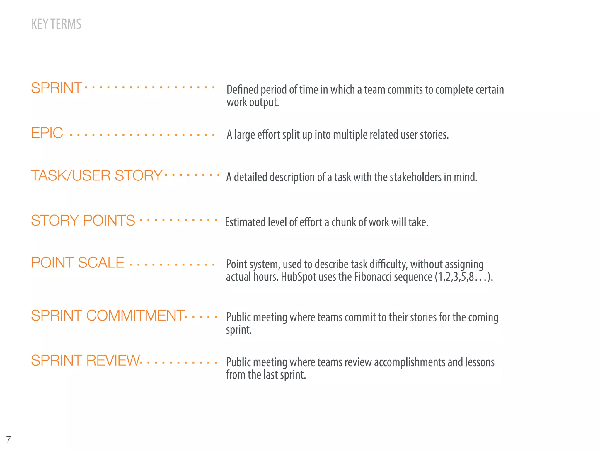 KEY TERMS



     SPRINT              Deﬁned period of time in which a team commits to complete certain
                         work output.

     EPIC                A large eﬀort split up into multiple related user stories.


     TASK/USER STORY     A detailed description of a task with the stakeholders in mind.


     STORY POINTS        Estimated level of eﬀort a chunk of work will take.


     POINT SCALE         Point system, used to describe task diﬃculty, without assigning
                         actual hours. HubSpot uses the Fibonacci sequence (1,2,3,5,8…).

     SPRINT COMMITMENT   Public meeting where teams commit to their stories for the coming
                         sprint.

     SPRINT REVIEW       Public meeting where teams review accomplishments and lessons
                         from the last sprint.



7
 