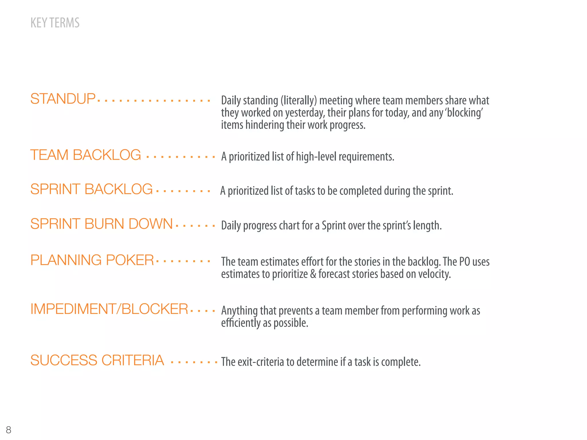 KEY TERMS




     STANDUP              Daily standing (literally) meeting where team members share what
                          they worked on yesterday, their plans for today, and any ‘blocking’
                          items hindering their work progress.

     TEAM BACKLOG         A prioritized list of high-level requirements.

     SPRINT BACKLOG       A prioritized list of tasks to be completed during the sprint.

     SPRINT BURN DOWN     Daily progress chart for a Sprint over the sprint’s length.

     PLANNING POKER       The team estimates eﬀort for the stories in the backlog. The PO uses
                          estimates to prioritize & forecast stories based on velocity.

     IMPEDIMENT/BLOCKER   Anything that prevents a team member from performing work as
                          eﬃciently as possible.

     SUCCESS CRITERIA     The exit-criteria to determine if a task is complete.




8
 