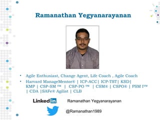 Ramanathan Yegyanarayanan
• Agile Enthusiast, Change Agent, Life Coach , Agile Coach
• Harvard ManageMentor® | ICP-ACC| ICP-TST| KSD|
KMP | CSP-SM ™  |  CSP-PO ™  | CSM® | CSPO® | PSM I™
| CDA |SAFe® Agilist | CLB
Ramanathan Yegyanarayanan
@Ramanathan1989
 