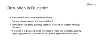 • Pressure will be on employable workforce
• Content becomes open and commoditized
• Demand for university building, libraries, lecture hall, student housing
plummet
• A teacher in a disrupted world will become more of a facilitator, seeking
to package, conduct, and monitor an optimal experience for learners.
Disruption in Education
 