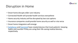 • Smart home disrupts elder care industry
• Connected Health will provide health services everywhere
• Home security industry will be disrupted by low cost options
• Insurance companies could provide home security as well or vice versa
• Smart home integrators will emerge
• EarlySense and Evermind have created devices that track patients' sleeping
habits and monitor if they are using their life-saving medical devices,
respectively.
Disruption in Home
 