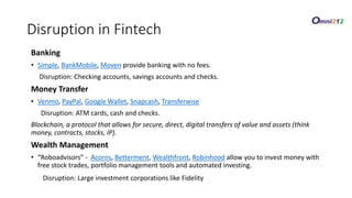 Banking
• Simple, BankMobile, Moven provide banking with no fees.
Disruption: Checking accounts, savings accounts and checks.
Money Transfer
• Venmo, PayPal, Google Wallet, Snapcash, Transferwise
Disruption: ATM cards, cash and checks.
Blockchain, a protocol that allows for secure, direct, digital transfers of value and assets (think
money, contracts, stocks, IP).
Wealth Management
• “Roboadvisors” - Acorns, Betterment, Wealthfront, Robinhood allow you to invest money with
free stock trades, portfolio management tools and automated investing.
Disruption: Large investment corporations like Fidelity
Disruption in Fintech
 