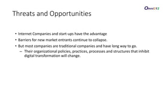 • Internet Companies and start-ups have the advantage
• Barriers for new market entrants continue to collapse.
• But most companies are traditional companies and have long way to go.
– Their organizational policies, practices, processes and structures that inhibit
digital transformation will change.
Threats/OpportunitiesThreats and Opportunities
 