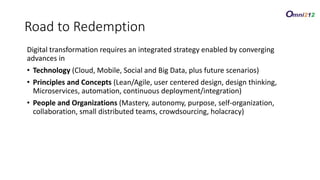 Digital transformation requires an integrated strategy enabled by converging
advances in
• Technology (Cloud, Mobile, Social and Big Data, plus future scenarios)
• Principles and Concepts (Lean/Agile, user centered design, design thinking,
Microservices, automation, continuous deployment/integration)
• People and Organizations (Mastery, autonomy, purpose, self-organization,
collaboration, small distributed teams, crowdsourcing, holacracy)
Road to Redemption
 