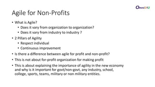 Agile for Non-Profits
• What is Agile?
• Does it vary from organization to organization?
• Does it vary from industry to industry ?
• 2 Pillars of Agility
• Respect individual
• Continuous improvement
• Is there a difference between agile for profit and non-profit?
• This is not about for-profit organization for making profit
• This is about explaining the importance of agility in the new economy
and why is it important for govt/non-govt, any industry, school,
college, sports, teams, military or non military entities.
 