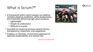 What is Scrum?*
• A framework within which people can address
complex adaptive problems, while productively
and creatively delivering high value products.
• Lightweight
• Simple to understand
• Difficult to master
• Founded on empirical process control theory-
transparency, inspection, and adaptation.
• Employs an iterative, incremental approach to
optimize predictability and control risk.
*https://www.scrum.org/Scrum-Guide
 