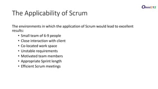 The Applicability of Scrum
The environments in which the application of Scrum would lead to excellent
results:
• Small team of 6-9 people
• Close interaction with client
• Co-located work space
• Unstable requirements
• Motivated team members
• Appropriate Sprint length
• Efficient Scrum meetings
 
