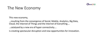 This new economy,
…resulting from the convergence of Social, Mobile, Analytics, Big Data,
Cloud, the Internet of Things and the Internet of Everything….
…catalyzed by a new era of hyper connectivity….
is creating spectacular disruption and new opportunities for innovation.
The New Economy
 