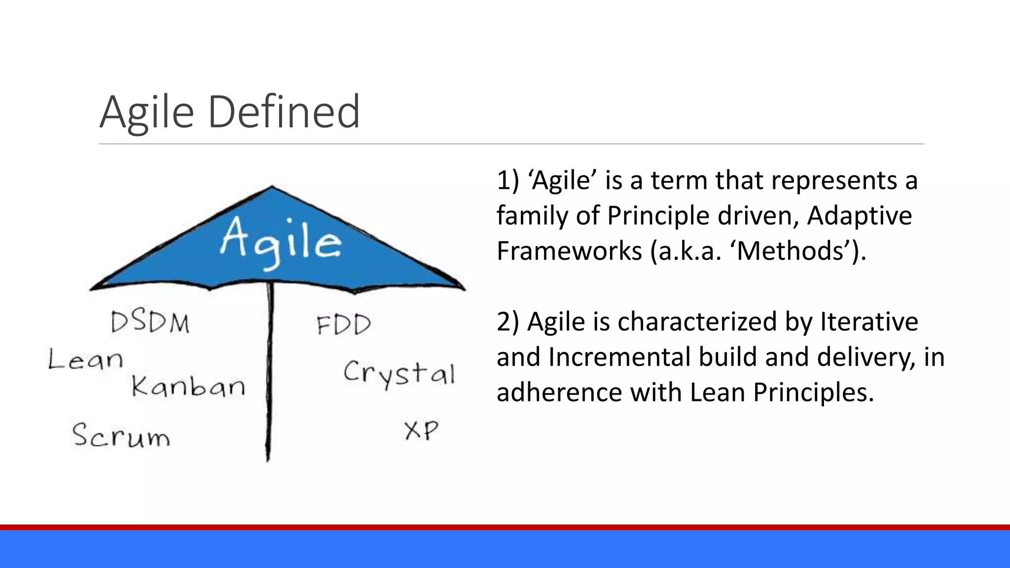 Agile Defined
1) ‘Agile’ is a term that represents a
family of Principle driven, Adaptive
Frameworks (a.k.a. ‘Methods’).
2) Agile is characterized by Iterative
and Incremental build and delivery, in
adherence with Lean Principles.
 