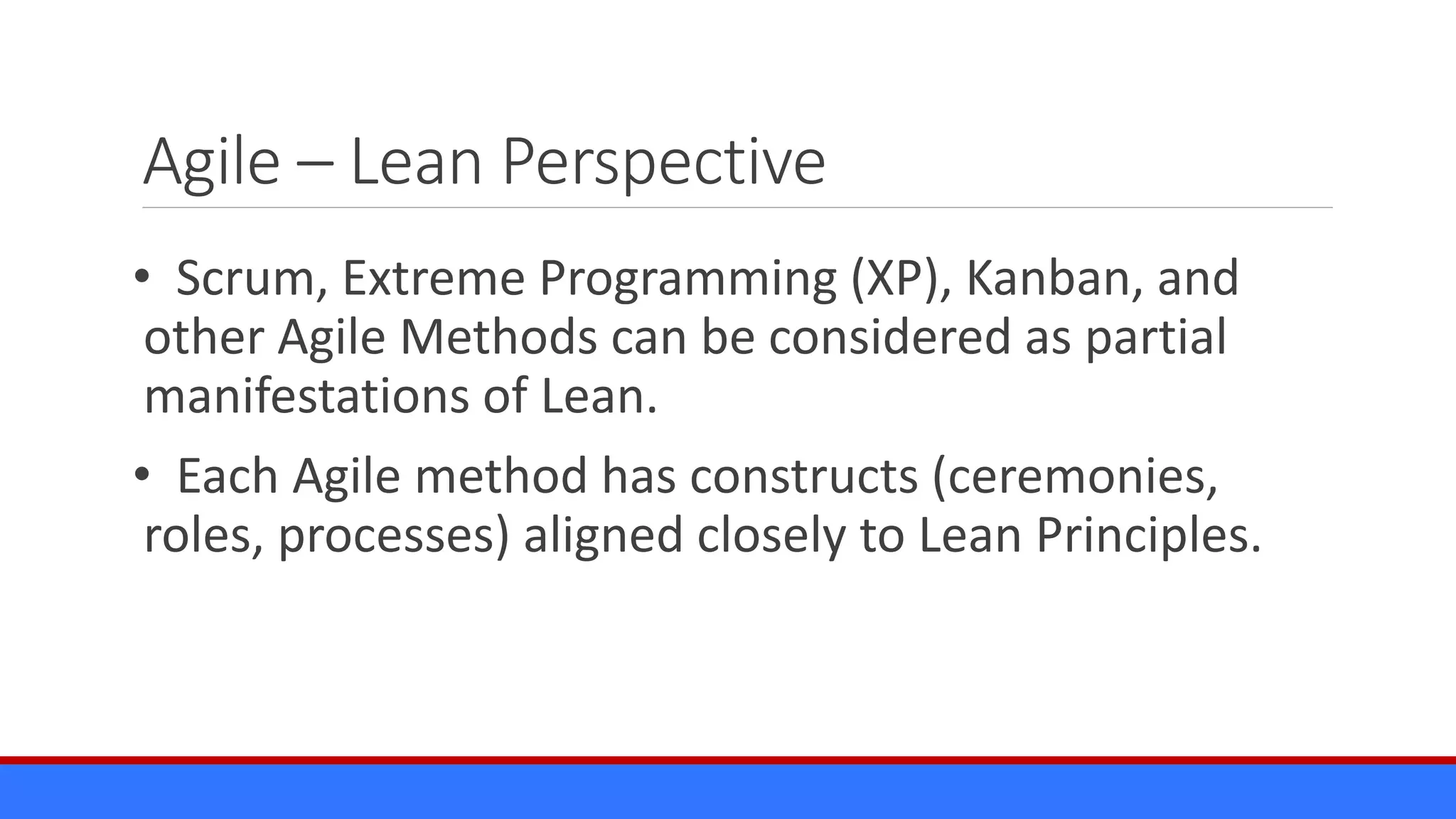 Agile – Lean Perspective
• Scrum, Extreme Programming (XP), Kanban, and
other Agile Methods can be considered as partial
manifestations of Lean.
• Each Agile method has constructs (ceremonies,
roles, processes) aligned closely to Lean Principles.
 