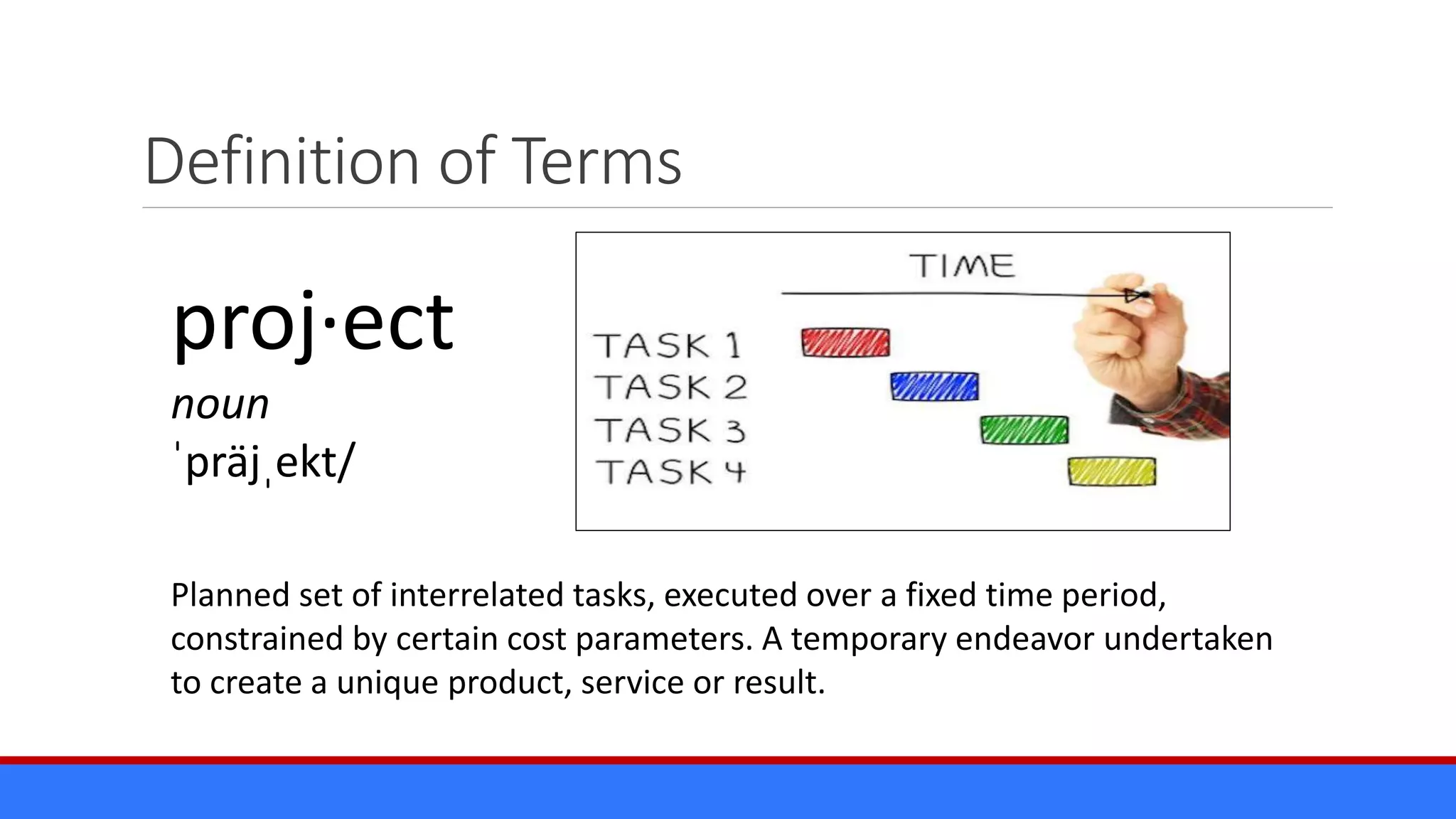 Definition of Terms
Planned set of interrelated tasks, executed over a fixed time period,
constrained by certain cost parameters. A temporary endeavor undertaken
to create a unique product, service or result.
proj·ect
noun
ˈpräjˌekt/
 