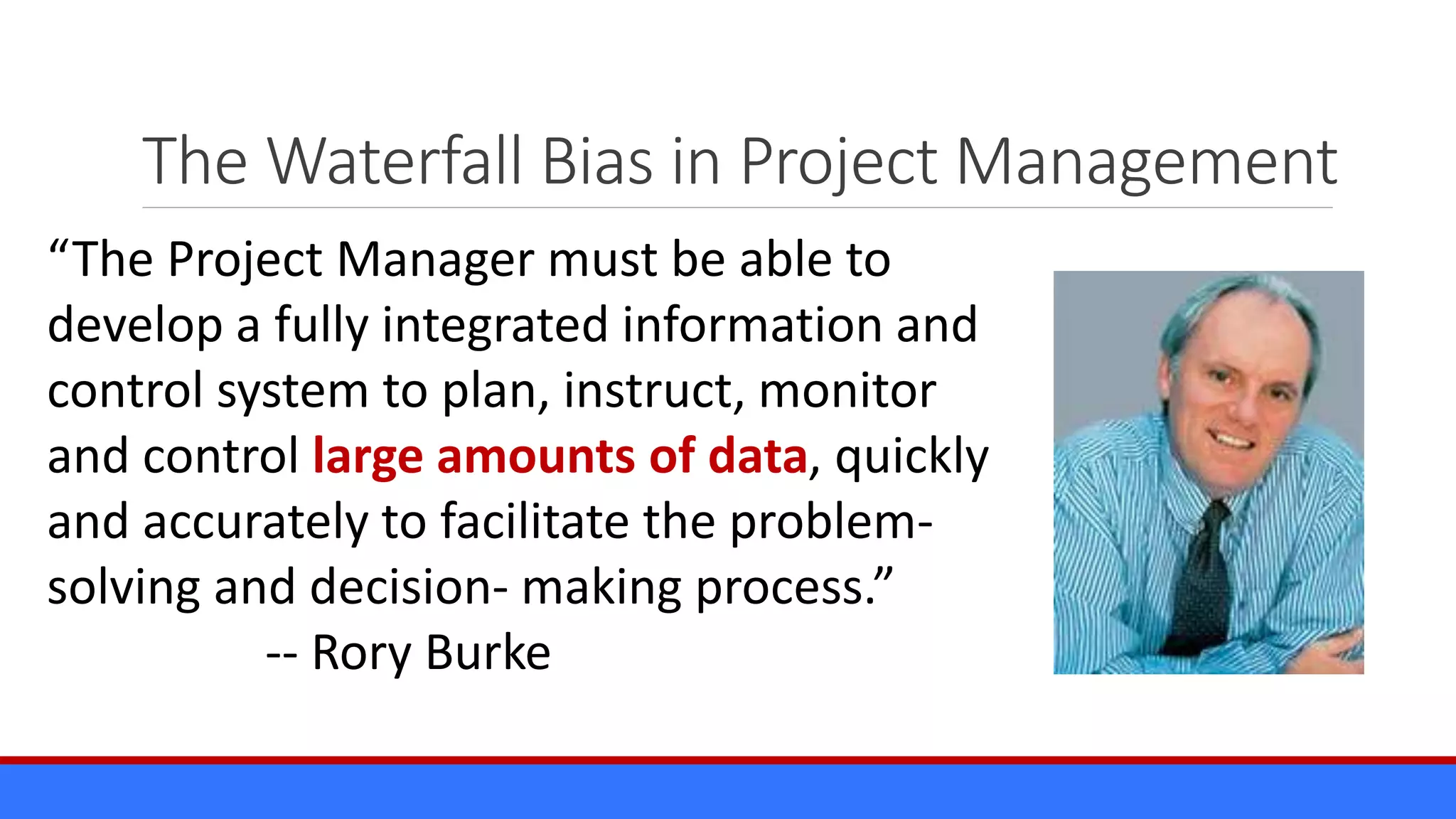 The Waterfall Bias in Project Management
“The Project Manager must be able to
develop a fully integrated information and
control system to plan, instruct, monitor
and control large amounts of data, quickly
and accurately to facilitate the problem-
solving and decision- making process.”
-- Rory Burke
 
