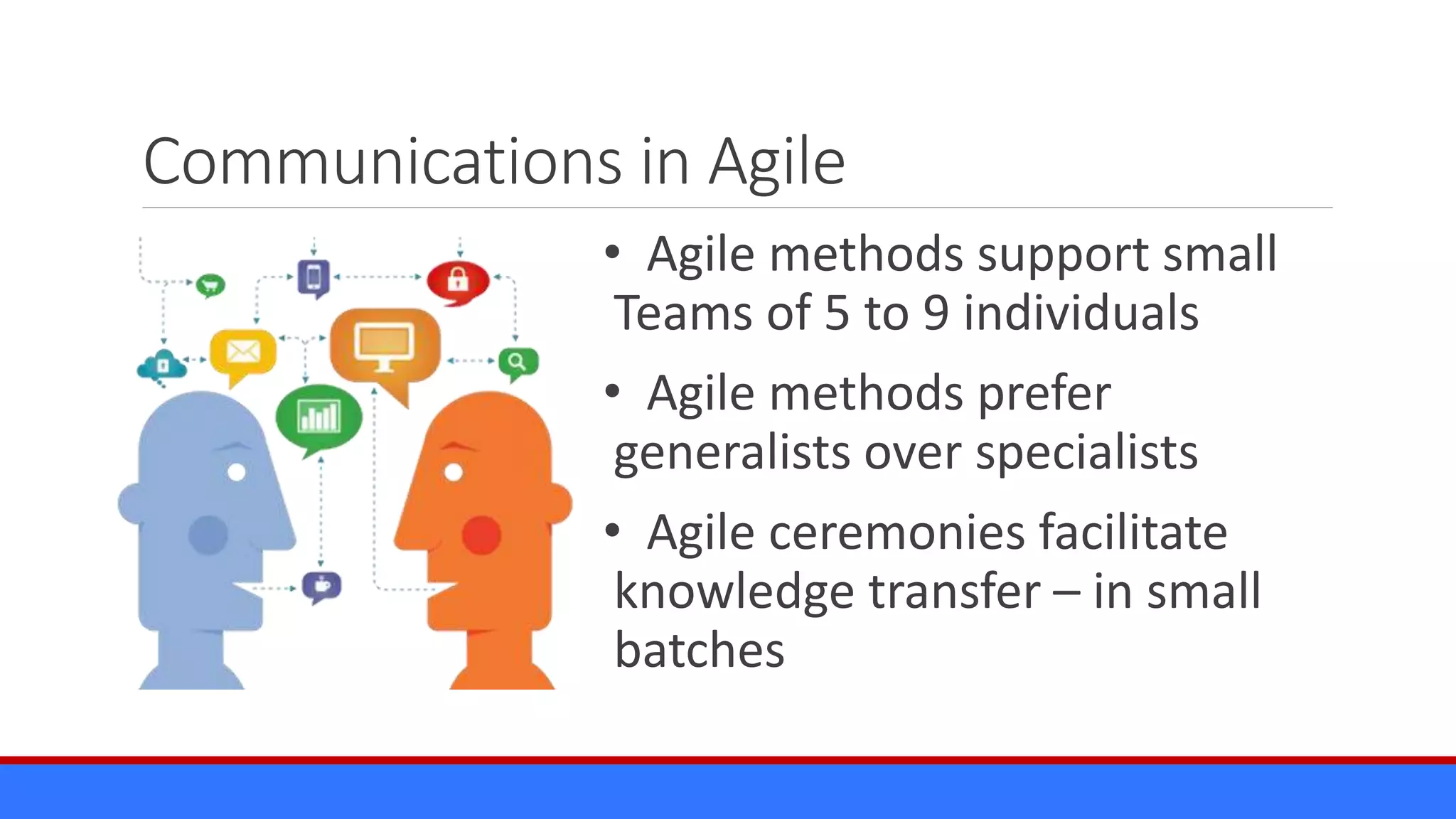 Communications in Agile
• Agile methods support small
Teams of 5 to 9 individuals
• Agile methods prefer
generalists over specialists
• Agile ceremonies facilitate
knowledge transfer – in small
batches
 