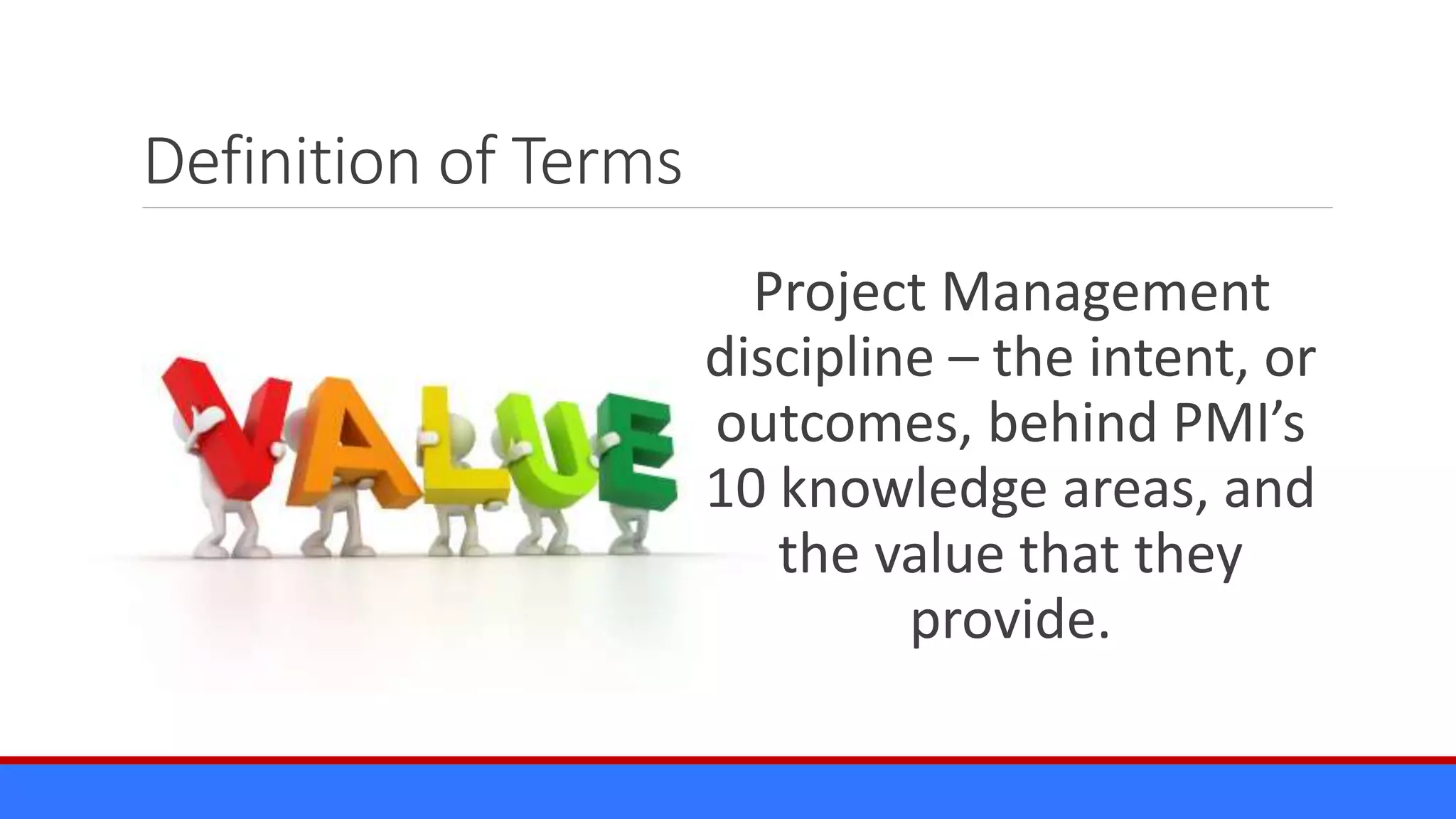 Definition of Terms
Project Management
discipline – the intent, or
outcomes, behind PMI’s
10 knowledge areas, and
the value that they
provide.
 