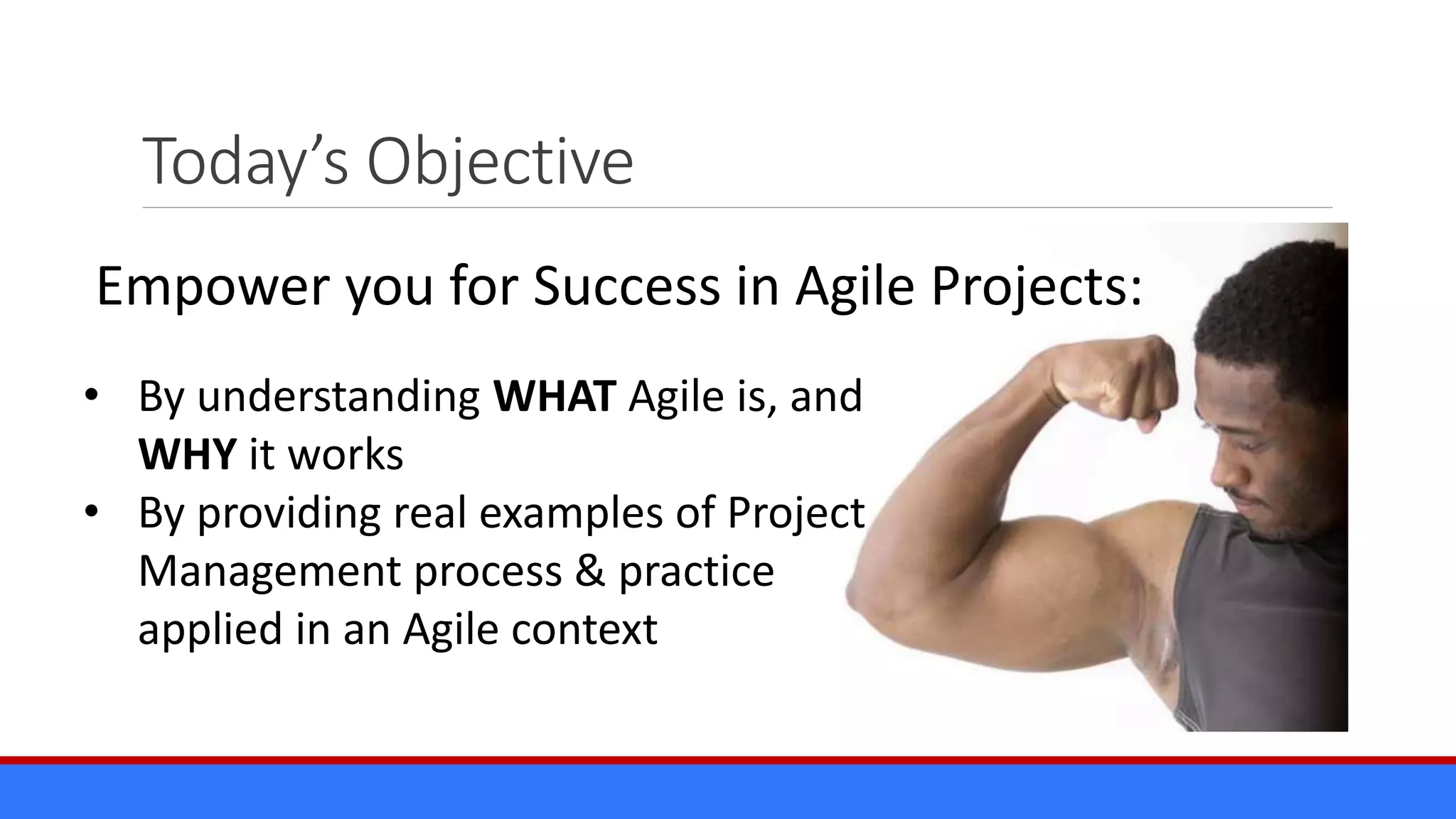 Today’s Objective
Empower you for Success in Agile Projects:
• By understanding WHAT Agile is, and
WHY it works
• By providing real examples of Project
Management process & practice
applied in an Agile context
 