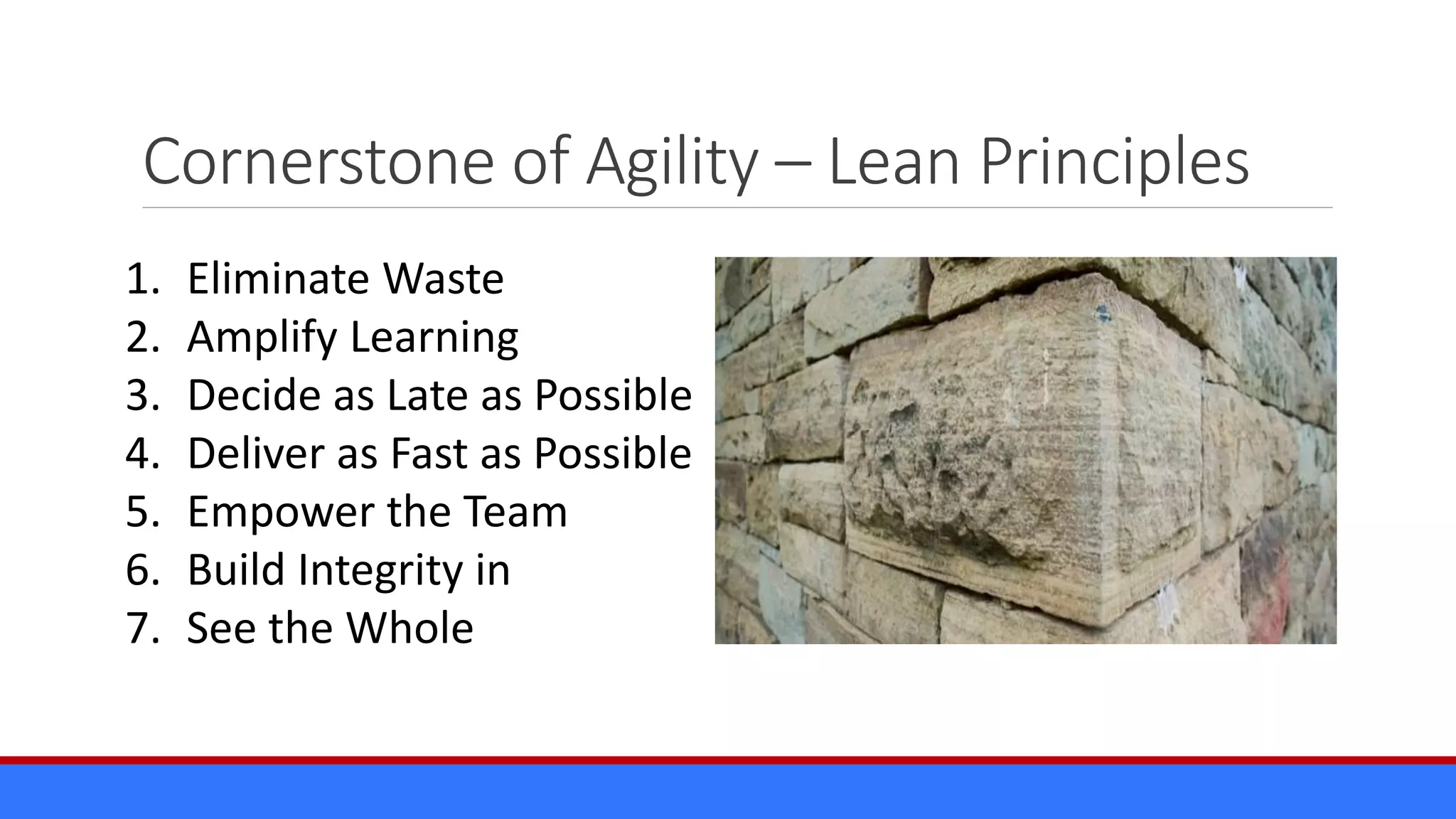 Cornerstone of Agility – Lean Principles
1. Eliminate Waste
2. Amplify Learning
3. Decide as Late as Possible
4. Deliver as Fast as Possible
5. Empower the Team
6. Build Integrity in
7. See the Whole
 