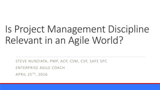 Is Project Management Discipline
Relevant in an Agile World?
STEVE NUNZIATA, PMP, ACP, CSM, CSP, SAFE SPC
ENTERPRISE AGILE COACH
APRIL 25TH, 2016
 