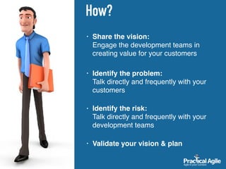 How?
• Share the vision: 
Engage the development teams in
creating value for your customers
• Identify the problem:  
Talk directly and frequently with your
customers 
• Identify the risk:  
Talk directly and frequently with your
development teams 
• Validate your vision & plan
 