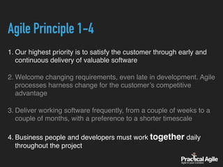 Agile Principle 1-4
1. Our highest priority is to satisfy the customer through early and
continuous delivery of valuable software
2. Welcome changing requirements, even late in development. Agile
processes harness change for the customer’s competitive
advantage
3. Deliver working software frequently, from a couple of weeks to a
couple of months, with a preference to a shorter timescale
4. Business people and developers must work together daily
throughout the project
 