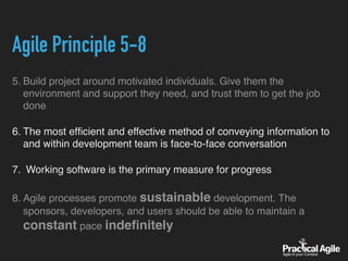 Agile Principle 5-8
5. Build project around motivated individuals. Give them the
environment and support they need, and trust them to get the job
done
6. The most efﬁcient and effective method of conveying information to
and within development team is face-to-face conversation
7. Working software is the primary measure for progress
8. Agile processes promote sustainable development. The
sponsors, developers, and users should be able to maintain a
constant pace indeﬁnitely
 