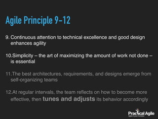 Agile Principle 9-12
9. Continuous attention to technical excellence and good design
enhances agility
10.Simplicity – the art of maximizing the amount of work not done –
is essential
11.The best architectures, requirements, and designs emerge from
self-organizing teams
12.At regular intervals, the team reﬂects on how to become more
effective, then tunes and adjusts its behavior accordingly
 