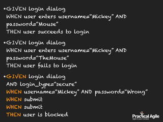 •GIVEN login dialog 
WHEN user enters username=“Mickey” AND
password=“Mouse” 
THEN user succeeds to login
•GIVEN login dialog 
WHEN user enters username=“Mickey” AND
password=“TheMouse” 
THEN user fails to login
•GIVEN login dialog 
AND login_type=“secure” 
WHEN username=“Mickey” AND password=“Wrong” 
WHEN submit 
WHEN submit 
THEN user is blocked
 