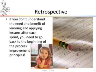 Retrospective 
• If you don’t understand 
the need and benefit of 
learning and applying 
lessons after each 
sprint, you need to go 
back to the beginning of 
the process 
improvement 
principles! 
©Q:PIT Ltd 2014 14 
 