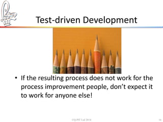 Test-driven Development 
• If the resulting process does not work for the 
process improvement people, don’t expect it 
to work for anyone else! 
©Q:PIT Ltd 2014 16 
 