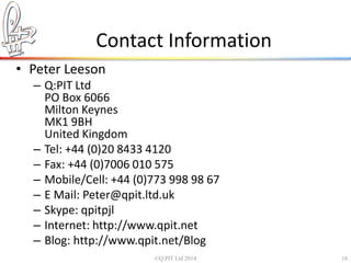 Contact Information 
• Peter Leeson 
– Q:PIT Ltd 
PO Box 6066 
Milton Keynes 
MK1 9BH 
United Kingdom 
– Tel: +44 (0)20 8433 4120 
– Fax: +44 (0)7006 010 575 
– Mobile/Cell: +44 (0)773 998 98 67 
– E Mail: Peter@qpit.ltd.uk 
– Skype: qpitpjl 
– Internet: http://www.qpit.net 
– Blog: http://www.qpit.net/Blog 
©Q:PIT Ltd 2014 18 
