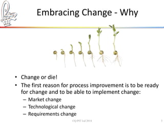 Embracing Change - Why 
• Change or die! 
• The first reason for process improvement is to be ready 
for change and to be able to implement change: 
– Market change 
– Technological change 
– Requirements change 
©Q:PIT Ltd 2014 3 
 