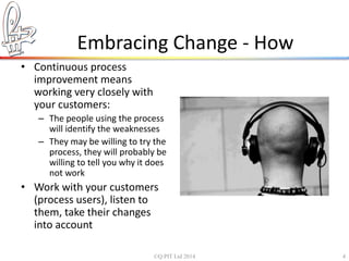 Embracing Change - How 
• Continuous process 
improvement means 
working very closely with 
your customers: 
– The people using the process 
will identify the weaknesses 
– They may be willing to try the 
process, they will probably be 
willing to tell you why it does 
not work 
• Work with your customers 
(process users), listen to 
them, take their changes 
into account 
©Q:PIT Ltd 2014 4 
 