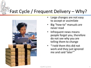Fast Cycle / Frequent Delivery – Why? 
• Large changes are not easy 
to accept or assimilate 
• Big “how-to” manuals are 
never read 
• Infrequent news means 
people forget you, therefore 
do not see why you are 
telling them to change 
• “I told them this did not 
work and they just ignored 
me and said ‘later’” 
©Q:PIT Ltd 2014 5 
 