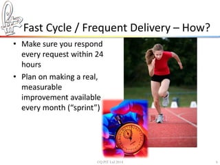 Fast Cycle / Frequent Delivery – How? 
• Make sure you respond 
every request within 24 
hours 
• Plan on making a real, 
measurable 
improvement available 
every month (“sprint”) 
©Q:PIT Ltd 2014 6 
 