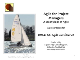 Agile for Project
                                                                       Managers
                                                                    A sailor’s look at Agile

                                                                        A presentation for


                                                                 2012 GE Agile Conference

                                                                            Produced by
                                                                     Square Peg Consulting, LLC
                                                                        Orlando, Florida USA
                                                                       www.sqpegconsulting.com


                                   Photo: US Navy

Copyright 2012 Square Peg Consultiing LLC, All Rights Reserved
                                                                                                  1
 
