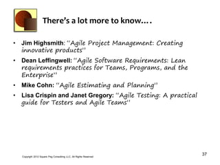 There’s a lot more to know….

• Jim Highsmith: “Agile Project Management: Creating
  innovative products”
• Dean Leffingwell: “Agile Software Requirements: Lean
  requirements practices for Teams, Programs, and the
  Enterprise”
• Mike Cohn: “Agile Estimating and Planning”
• Lisa Crispin and Janet Gregory: “Agile Testing: A practical
  guide for Testers and Agile Teams”




  Copyright 2012 Square Peg Consultiing LLC, All Rights Reserved
                                                                   37
 