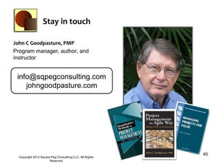 Stay in touch

John C Goodpasture, PMP
Program manager, author, and
instructor


 info@sqpegconsulting.com
    johngoodpasture.com




                                                          40
  Copyright 2012 Square Peg Consultiing LLC, All Rights
                       Reserved
 