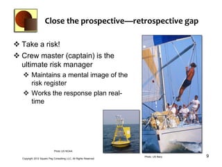 Close the prospective—retrospective gap

 Take a risk!
 Crew master (captain) is the
  ultimate risk manager
   Maintains a mental image of the
    risk register
   Works the response plan real-
    time




                             Photo US NOAA


  Copyright 2012 Square Peg Consultiing LLC, All Rights Reserved
                                                                   Photo: US Navy   9
 