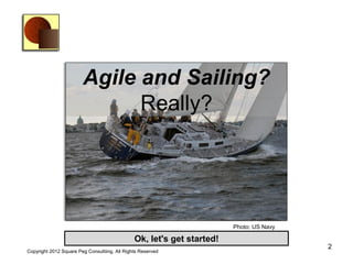 Agile and Sailing?
                              Really?




                                                                        Photo: US Navy

                                               Ok, let's get started!
                                                                                         2
Copyright 2012 Square Peg Consultiing, All Rights Reserved
 
