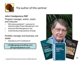 The author of this seminar

John C Goodpasture, PMP
Program manager, author, coach,
and instructor
•       PMI eSeminarsWorldsm instructor for
        Advanced Agile Project Management, and
•       Advanced Risk Management, and
•       Understanding Organizational Change


Portfolio manager and business unit
leader
•       Operations and IT professional

       info@sqpegconsulting.com
          johngoodpasture.com



                                                                 23
    Copyright 2012 Square Peg Consultiing, All Rights Reserved
 
