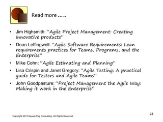 Read more …..


• Jim Highsmith: “Agile Project Management: Creating
  innovative products”
• Dean Leffingwell: “Agile Software Requirements: Lean
  requirements practices for Teams, Programs, and the
  Enterprise”
• Mike Cohn: “Agile Estimating and Planning”
• Lisa Crispin and Janet Gregory: “Agile Testing: A practical
  guide for Testers and Agile Teams”
• John Goodpasture: “Project Management the Agile Way:
  Making it work in the Enterprise”




                                                                24
 Copyright 2012 Square Peg Consultiing, All Rights Reserved
 