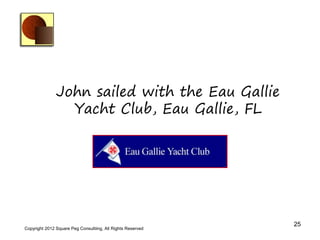 John sailed with the Eau Gallie
                 Yacht Club, Eau Gallie, FL




                                                             25
Copyright 2012 Square Peg Consultiing, All Rights Reserved
 