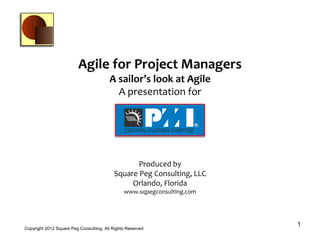 Agile for Project Managers
                                         A sailor’s look at Agile
                                           A presentation for
                                                A presentation for




                                                  Produced by
                                           Square Peg Consulting, LLC
                                                Orlando, Florida
                                                www.sqpegconsulting.com




                                                                          1
Copyright 2012 Square Peg Consultiing, All Rights Reserved
 