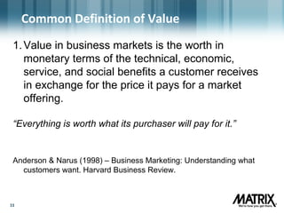 1111
Common Definition of Value
1.Value in business markets is the worth in
monetary terms of the technical, economic,
service, and social benefits a customer receives
in exchange for the price it pays for a market
offering.
“Everything is worth what its purchaser will pay for it.”
Anderson & Narus (1998) – Business Marketing: Understanding what
customers want. Harvard Business Review.
 