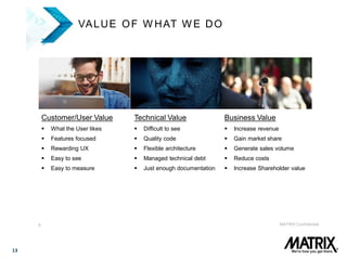 13
8 MATRIX Confidential
VALUE OF W HAT W E DO
Customer/User Value
 What the User likes
 Features focused
 Rewarding UX
 Easy to see
 Easy to measure
Technical Value
 Difficult to see
 Quality code
 Flexible architecture
 Managed technical debt
 Just enough documentation
Business Value
 Increase revenue
 Gain market share
 Generate sales volume
 Reduce costs
 Increase Shareholder value
 