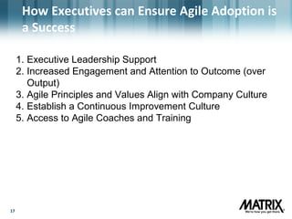 1717
How Executives can Ensure Agile Adoption is
a Success
1. Executive Leadership Support
2. Increased Engagement and Attention to Outcome (over
Output)
3. Agile Principles and Values Align with Company Culture
4. Establish a Continuous Improvement Culture
5. Access to Agile Coaches and Training
 