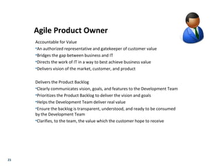 21
Agile Product Owner
Accountable for Value
•An authorized representative and gatekeeper of customer value
•Bridges the gap between business and IT
•Directs the work of IT in a way to best achieve business value
•Delivers vision of the market, customer, and product
Delivers the Product Backlog
•Clearly communicates vision, goals, and features to the Development Team
•Prioritizes the Product Backlog to deliver the vision and goals
•Helps the Development Team deliver real value
•Ensure the backlog is transparent, understood, and ready to be consumed
by the Development Team
•Clarifies, to the team, the value which the customer hope to receive
 