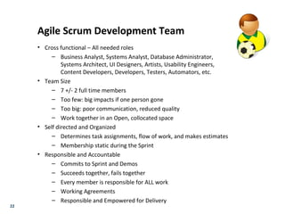 22
Agile Scrum Development Team
• Cross functional – All needed roles
– Business Analyst, Systems Analyst, Database Administrator,
Systems Architect, UI Designers, Artists, Usability Engineers,
Content Developers, Developers, Testers, Automators, etc.
• Team Size
– 7 +/- 2 full time members
– Too few: big impacts if one person gone
– Too big: poor communication, reduced quality
– Work together in an Open, collocated space
• Self directed and Organized
– Determines task assignments, flow of work, and makes estimates
– Membership static during the Sprint
• Responsible and Accountable
– Commits to Sprint and Demos
– Succeeds together, fails together
– Every member is responsible for ALL work
– Working Agreements
– Responsible and Empowered for Delivery
 
