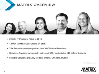 4
3 MATRIX Confidential
MATRIX OVERVIEW
 2,300+ IT Positions Filled in 2013.
 1,500+ MATRIX Consultants on Staff.
 75+ Recruiters company-wide, plus 30 Offshore Recruiters.
 Solutions Practice successfully delivered 900+ projects for 140 different clients.
 Flexible Solutions Delivery Models–Onsite, Offshore, Hybrid.
 
