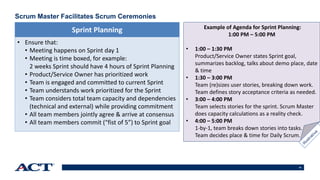 16
Scrum Master Facilitates Scrum Ceremonies
• Ensure that:
• Meeting happens on Sprint day 1
• Meeting is time boxed, for example:
2 weeks Sprint should have 4 hours of Sprint Planning
• Product/Service Owner has prioritized work
• Team is engaged and committed to current Sprint
• Team understands work prioritized for the Sprint
• Team considers total team capacity and dependencies
(technical and external) while providing commitment
• All team members jointly agree & arrive at consensus
• All team members commit (“fist of 5”) to Sprint goal
Sprint Planning Example of Agenda for Sprint Planning:
1:00 PM – 5:00 PM
• 1:00 – 1:30 PM
Product/Service Owner states Sprint goal,
summarizes backlog, talks about demo place, date
& time
• 1:30 – 3:00 PM
Team (re)sizes user stories, breaking down work.
Team defines story acceptance criteria as needed.
• 3:00 – 4:00 PM
Team selects stories for the sprint. Scrum Master
does capacity calculations as a reality check.
• 4:00 – 5:00 PM
1-by-1, team breaks down stories into tasks.
Team decides place & time for Daily Scrum.
 