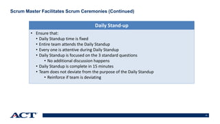 18
Scrum Master Facilitates Scrum Ceremonies (Continued)
• Ensure that:
• Daily Standup time is fixed
• Entire team attends the Daily Standup
• Every one is attentive during Daily Standup
• Daily Standup is focused on the 3 standard questions
• No additional discussion happens
• Daily Standup is complete in 15 minutes
• Team does not deviate from the purpose of the Daily Standup
• Reinforce if team is deviating
Daily Stand-up
 